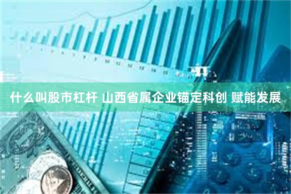 什么叫股市杠杆 山西省属企业锚定科创 赋能发展