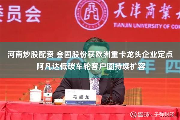 河南炒股配资 金固股份获欧洲重卡龙头企业定点 阿凡达低碳车轮客户圈持续扩容