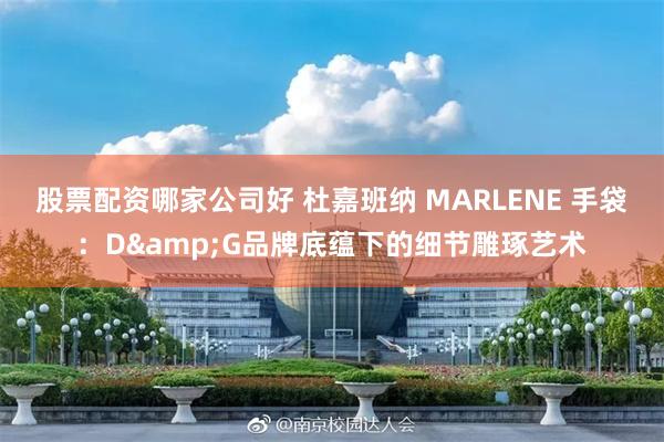 股票配资哪家公司好 杜嘉班纳 MARLENE 手袋：D&G品牌底蕴下的细节雕琢艺术
