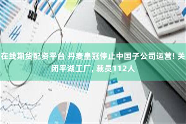 在线期货配资平台 丹麦皇冠停止中国子公司运营! 关闭平湖工厂, 裁员112人