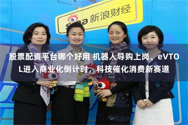 股票配资平台哪个好用 机器人导购上岗、eVTOL进入商业化倒计时，科技催化消费新赛道