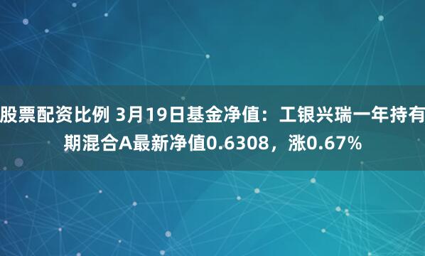 股票配资比例 3月19日基金净值：工银兴瑞一年持有期混合A最新净值0.6308，涨0.67%