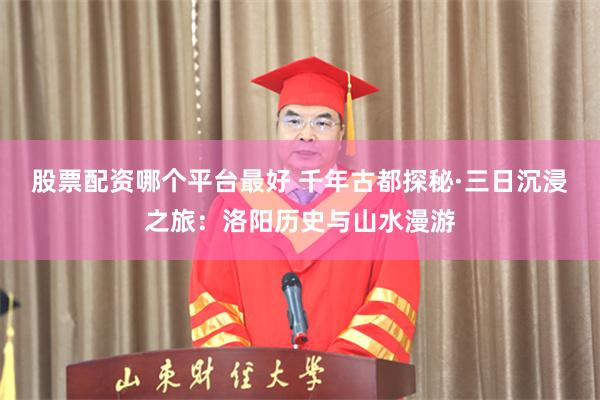 股票配资哪个平台最好 千年古都探秘·三日沉浸之旅：洛阳历史与山水漫游