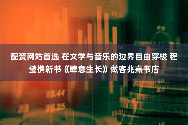 配资网站首选 在文学与音乐的边界自由穿梭 程璧携新书《肆意生长》做客兆熹书店