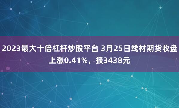 2023最大十倍杠杆炒股平台 3月25日线材期货收盘上涨0.41%，报3438元
