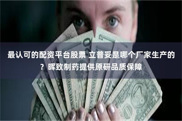 最认可的配资平台股票 立普妥是哪个厂家生产的？晖致制药提供原研品质保障