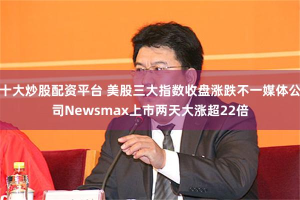 十大炒股配资平台 美股三大指数收盘涨跌不一媒体公司Newsmax上市两天大涨超22倍
