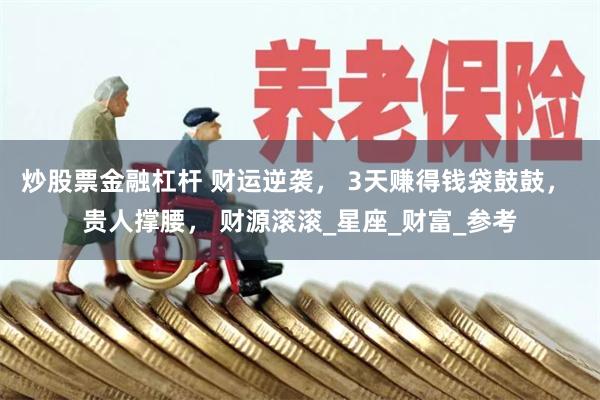 炒股票金融杠杆 财运逆袭， 3天赚得钱袋鼓鼓， 贵人撑腰， 财源滚滚_星座_财富_参考