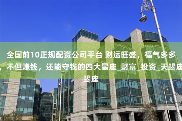 全国前10正规配资公司平台 财运旺盛，福气多多，不但赚钱，还能守钱的四大星座_财富_投资_天蝎座