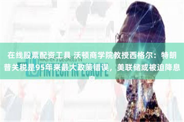 在线股票配资工具 沃顿商学院教授西格尔：特朗普关税是95年来最大政策错误，美联储或被迫降息