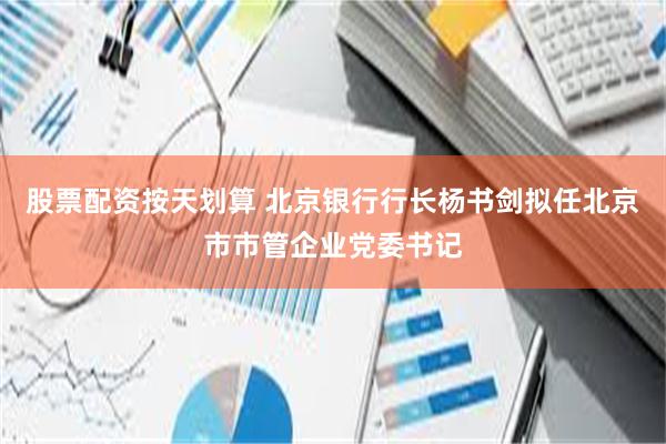 股票配资按天划算 北京银行行长杨书剑拟任北京市市管企业党委书记