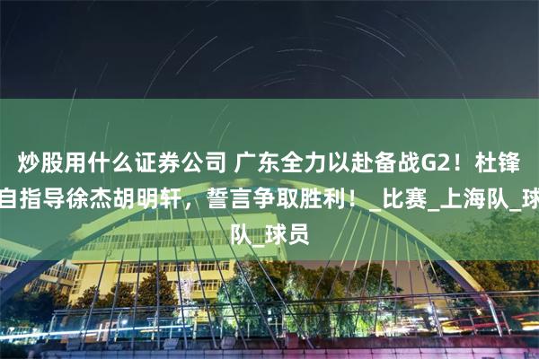 炒股用什么证券公司 广东全力以赴备战G2！杜锋亲自指导徐杰胡明轩，誓言争取胜利！_比赛_上海队_球员