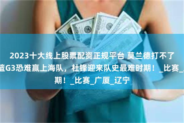 2023十大线上股票配资正规平台 莫兰德打不了？广东男篮G3恐难赢上海队，杜锋迎来队史最难时期！_比赛_广厦_辽宁