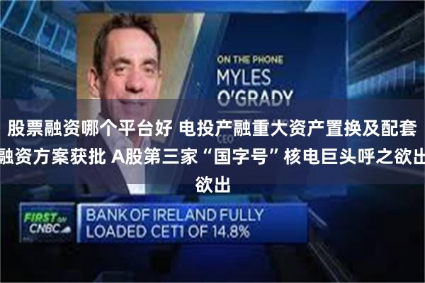 股票融资哪个平台好 电投产融重大资产置换及配套融资方案获批 A股第三家“国字号”核电巨头呼之欲出