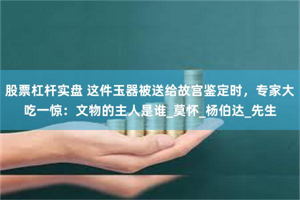 股票杠杆实盘 这件玉器被送给故宫鉴定时，专家大吃一惊：文物的主人是谁_莫怀_杨伯达_先生