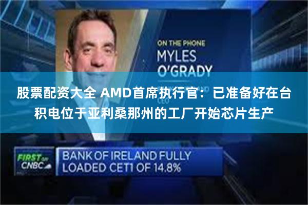 股票配资大全 AMD首席执行官：已准备好在台积电位于亚利桑那州的工厂开始芯片生产