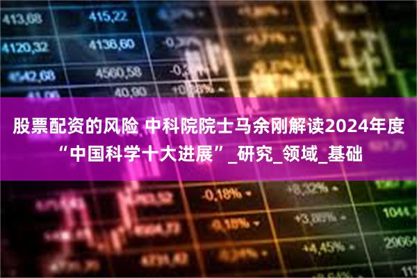 股票配资的风险 中科院院士马余刚解读2024年度“中国科学十大进展”_研究_领域_基础