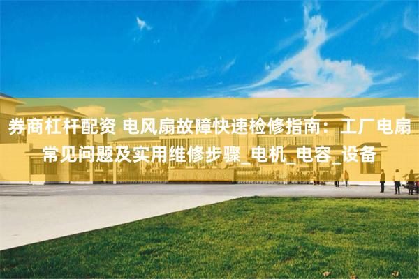券商杠杆配资 电风扇故障快速检修指南：工厂电扇常见问题及实用维修步骤_电机_电容_设备