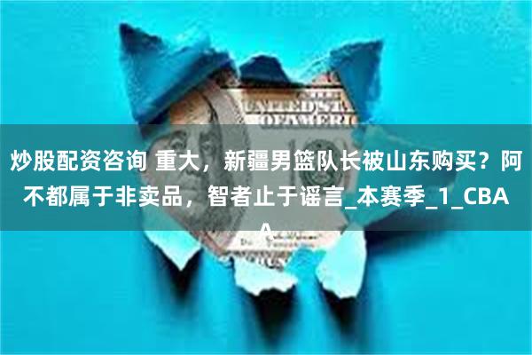 炒股配资咨询 重大，新疆男篮队长被山东购买？阿不都属于非卖品，智者止于谣言_本赛季_1_CBA