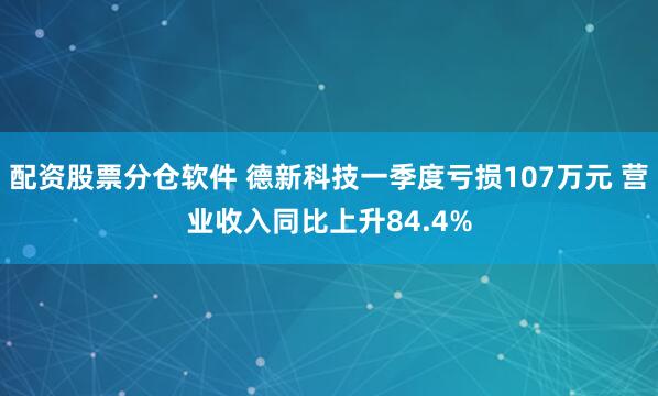 配资股票分仓软件 德新科技一季度亏损107万元 营业收入同比上升84.4%