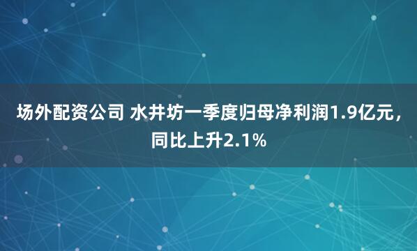 场外配资公司 水井坊一季度归母净利润1.9亿元，同比上升2.1%
