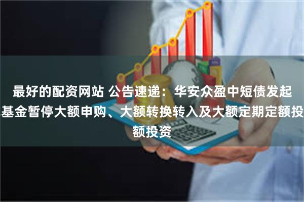 最好的配资网站 公告速递：华安众盈中短债发起式基金暂停大额申购、大额转换转入及大额定期定额投资