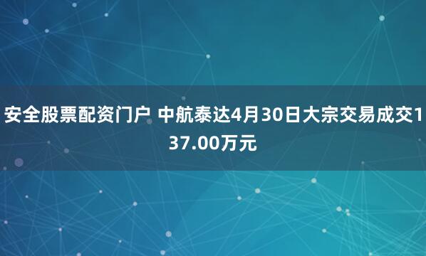 安全股票配资门户 中航泰达4月30日大宗交易成交137.00万元
