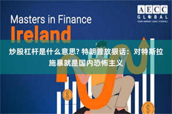 炒股杠杆是什么意思? 特朗普放狠话：对特斯拉施暴就是国内恐怖主义