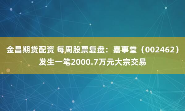 金昌期货配资 每周股票复盘：嘉事堂（002462）发生一笔2000.7万元大宗交易