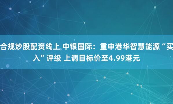 合规炒股配资线上 中银国际：重申港华智慧能源“买入”评级 上调目标价至4.99港元
