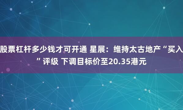 股票杠杆多少钱才可开通 星展：维持太古地产“买入”评级 下调目标价至20.35港元