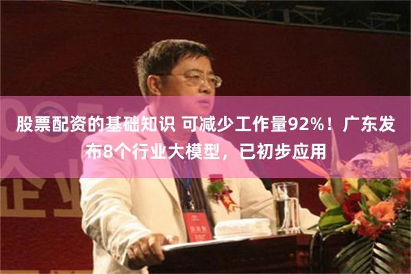 股票配资的基础知识 可减少工作量92%！广东发布8个行业大模型，已初步应用