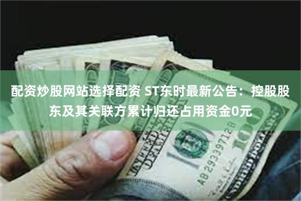 配资炒股网站选择配资 ST东时最新公告：控股股东及其关联方累计归还占用资金0元