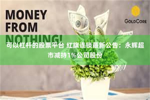 可以杠杆的股票平台 红旗连锁最新公告：永辉超市减持1%公司股份