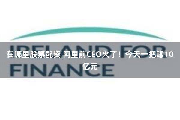 在哪里股票配资 阿里前CEO火了！今天一把赚10亿元