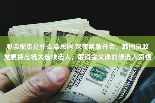 股票配资是什么意思啊 深夜紧急开会，韩国执政党更换总统大选候选人，取消金文洙的候选人资格