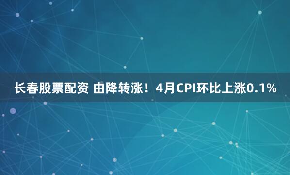 长春股票配资 由降转涨！4月CPI环比上涨0.1%