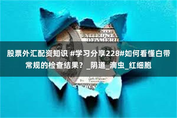 股票外汇配资知识 #学习分享228#如何看懂白带常规的检查结果？_阴道_滴虫_红细胞