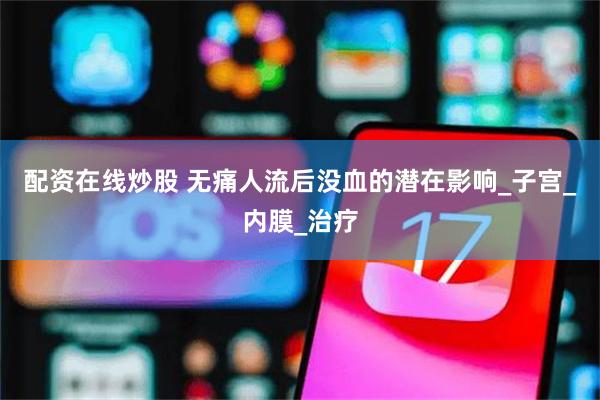 配资在线炒股 无痛人流后没血的潜在影响_子宫_内膜_治疗