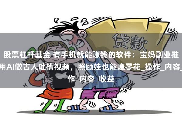 股票杠杆基金 有手机就能赚钱的软件：宝妈副业推荐，用AI做古人吐槽视频，照顾娃也能赚零花_操作_内容_收益