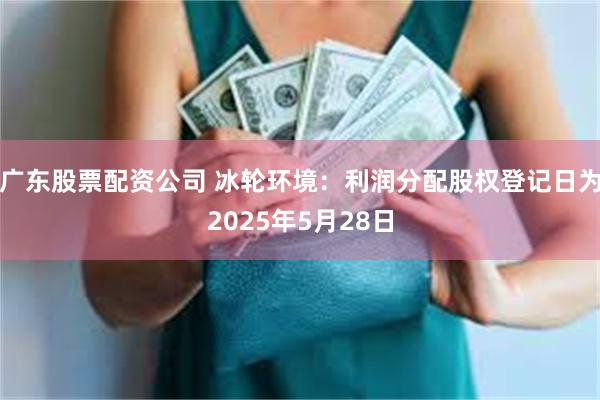广东股票配资公司 冰轮环境：利润分配股权登记日为2025年5月28日