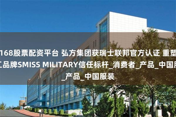 168股票配资平台 弘方集团获瑞士联邦官方认证 重塑军工品牌SMISS MILITARY信任标杆_消费者_产品_中国服装