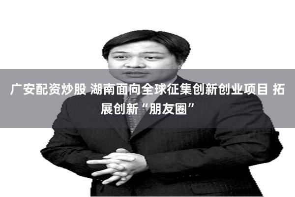 广安配资炒股 湖南面向全球征集创新创业项目 拓展创新“朋友圈”