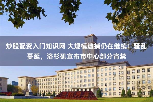 炒股配资入门知识网 大规模逮捕仍在继续！骚乱蔓延，洛杉矶宣布市中心部分宵禁