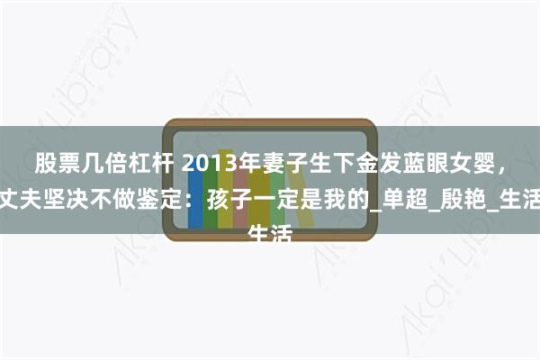 股票几倍杠杆 2013年妻子生下金发蓝眼女婴，丈夫坚决不做鉴定：孩子一定是我的_单超_殷艳_生活