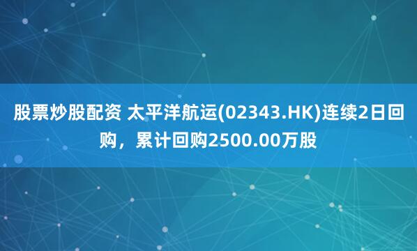 股票炒股配资 太平洋航运(02343.HK)连续2日回购，累计回购2500.00万股