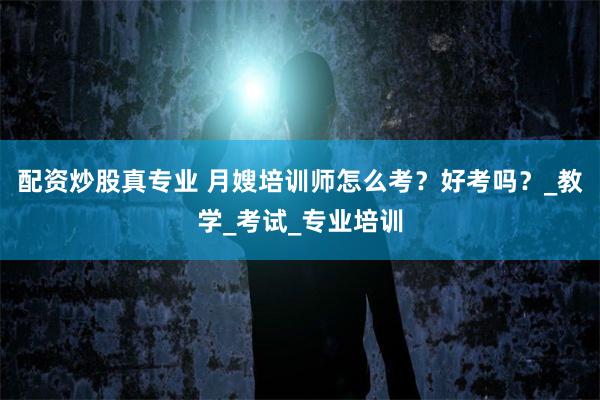 配资炒股真专业 月嫂培训师怎么考？好考吗？_教学_考试_专业培训