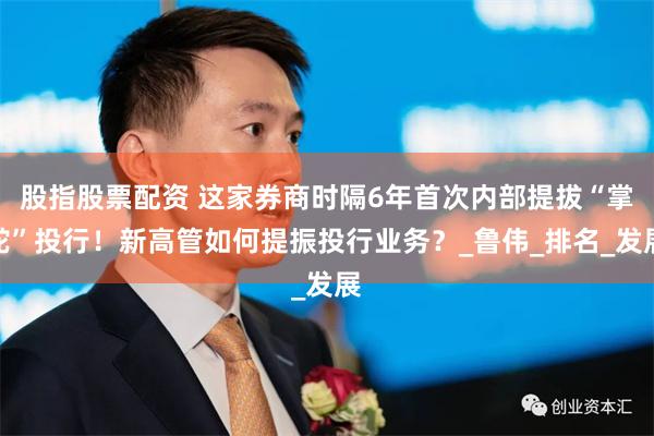 股指股票配资 这家券商时隔6年首次内部提拔“掌舵”投行！新高管如何提振投行业务？_鲁伟_排名_发展