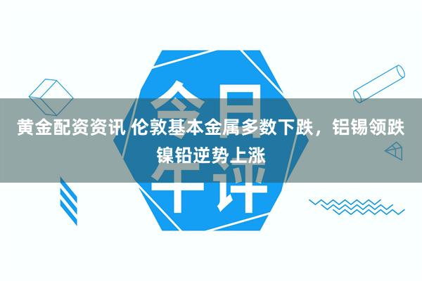 黄金配资资讯 伦敦基本金属多数下跌，铝锡领跌镍铅逆势上涨