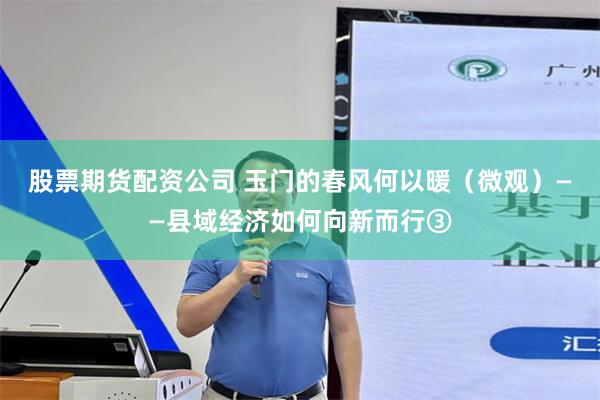 股票期货配资公司 玉门的春风何以暖（微观）——县域经济如何向新而行③